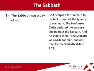 The Sabbath
1) The Sabbath was a day   God designed the Sabbath to
   of rest.                protect us against the tyranny
                           of overwork. The Lord Jesus
                           Christ declared the purpose
                           and point of the Sabbath. And
                           he said to them, ‘The Sabbath
                           was made for man, and not
                           man for the Sabbath’ (Mark
                           2:27).
 