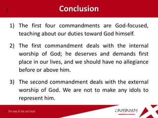 Conclusion
1) The first four commandments are God-focused,
   teaching about our duties toward God himself.
2) The first commandment deals with the internal
   worship of God; he deserves and demands first
   place in our lives, and we should have no allegiance
   before or above him.
3) The second commandment deals with the external
   worship of God. We are not to make any idols to
   represent him.
 