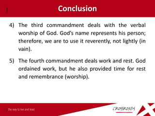 Conclusion
4) The third commandment deals with the verbal
   worship of God. God’s name represents his person;
   therefore, we are to use it reverently, not lightly (in
   vain).
5) The fourth commandment deals work and rest. God
   ordained work, but he also provided time for rest
   and remembrance (worship).
 