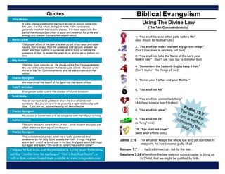 Biblical Evangelism
1. “You shall have no other gods before Me”
(God should be Number One)
Using The Divine Law
(The Ten Commandments)
3. “You shall not take the Name of the Lord your
God in vain” (Don’t use your lips to dishonor God)
4. “Remember the Sabbath Day to keep it holy”
(Don’t neglect the things of God)
5. “Honor your Father and your Mother”
6. “You shall not kill”
7. “You shall not commit adultery”
(Adultery leaves a heart broken)
8. “You shall not steal”
9. “You shall not lie”
(a “lying” nine)
10. “You shall not covet”
(want what others have)
James 2:10 For whoever keeps the whole law and yet stumbles in
one point, he has become guilty of all.
Galatians 3:24 Wherefore the law was our schoolmaster to bring us
to Christ, that we might be justified by faith.
Romans 7:7 ...I had not known sin, but by the law...
2. “You shall not make yourself any graven image”
(Don’t bow down to anything but God)
Compiled by Jeff Willis with the permission of Living Water Publications
and Ray Comfort from the teaching of “Hell’s Best Kept Secret”, as
well as from various Gospel tracts available at www.livingwaters.com
Psalm 19:7
The law of the
Lord is perfect
converting the
soul...
John Wesley
It is the ordinary method of the Spirit of God to convict sinners by
the Law. It is this which, being set home in the conscience,
generally breaketh the rocks in pieces. It is more especially this
part of the Word of God which is quick and powerful, full of life and
energy and sharper than any two-edged sword.
Martin Luther
The proper effect of the Law is to lead us out of our tents and taber-
nacles, that is to say, from the quietness and security wherein we
dwell, and from trusting in ourselves, and to bring us before the
presence of God, to reveal His wrath to us, and to set us before our
sins.
Billy Graham
The Holy Spirit convicts us...He shows us the Ten Commandments;
the Law is the schoolmaster that leads us to Christ. We look at the
mirror of the Ten Commandments, and we see ourselves in that
mirror.
Charles Spurgeon
We must thrust the Sword of the Spirit into the hearts of men.
Todd P. McCollum
Evangelism is the cure to the disease of church boredom
Scott Hinkle
You do not have to be perfect to share the love of Christ with
someone. But you do have to be pursuing a right relationship with
God. If you are not, your witnessing will be ineffective.
Charles Spurgeon
No pursuit of mortal men is to be compared with that of soul-winning.
Author Unkown
The early disciples were fishers of men - while modern disciples are
often little more than aquarium keepers.
Charles Spurgeon
The conscience of a man, when he is really quickened and
awakened by the Holy Spirit, speaks the truth. It rings the great
alarm bell. And if he turns over in his bed, that great alarm bell rings
out again and again, “The wrath to come! The wrath to come!”
Quotes
 