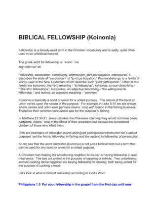 BIBLICAL FELLOWSHIP (Koinonia)
Fellowship is a loosely used term in the Christian vocabulary and is sadly, quite often
used in an unbiblical manner.
The greek word for fellowship is: nia
koy-nohn-ee'-ah
“fellowship, association, community, communion, joint participation, intercourse” It
describes the state of “association” or “joint participation.” Koinoniabelongs to a family of
words used in the New Testament which describe such “joint participation.” Other in this
family are koinoneo, the verb meaning - “to fellowship”; koinonos, a noun describing -
“One who fellowships”; koinonikos, an adjective describing - “the willingness to
fellowship,” and koinos, an adjective meaning - “common.”
Koinonia is basically a bond or union for a united purpose. The nature of the bond or
union varies upon the nature of the purpose. For example in Luke 5:10 we are shown
where James and John were partners ( nos) with Simon in the fishing business.
Therefore their common bond/union was for the purpose of fishing.
-
nos) in the blood of their ancestors but instead are considered
children of those who killed them.
Both are examples of fellowship (bond/union/joint participation/communion for a united
purpose) yet the first is fellowship in fishing and the second in fellowship of persecution.
So we see that the word fellowship (koinonia) is not just a biblical term but a term that
can be used for any bond or union for a united purpose.
A Christian man helping his unbelieving neighbor fix his car is having fellowship in auto
mechanics. The two are united in the purpose of repairing a vehicle. Two unbelieving
women cooking dinner together are having fellowship in cooking; both being united for
the purpose of cooking a meal.
Let‟s look at what is biblical fellowship according to God‟s Word.
Philippians 1:5 For your fellowship in the gospel from the first day until now
 