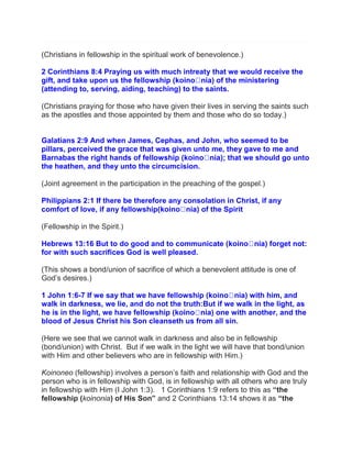 (Christians in fellowship in the spiritual work of benevolence.)
2 Corinthians 8:4 Praying us with much intreaty that we would receive the
gift, and take upon us the fellowship ( nia) of the ministering
(attending to, serving, aiding, teaching) to the saints.
(Christians praying for those who have given their lives in serving the saints such
as the apostles and those appointed by them and those who do so today.)
Galatians 2:9 And when James, Cephas, and John, who seemed to be
pillars, perceived the grace that was given unto me, they gave to me and
Barnabas the right hands of fellowship ( nia); that we should go unto
the heathen, and they unto the circumcision.
(Joint agreement in the participation in the preaching of the gospel.)
Philippians 2:1 If there be therefore any consolation in Christ, if any
comfort of love, if any fellowship( nia) of the Spirit
(Fellowship in the Spirit.)
Hebrews 13:16 But to do good and to communicate ( nia) forget not:
for with such sacrifices God is well pleased.
(This shows a bond/union of sacrifice of which a benevolent attitude is one of
God‟s desires.)
1 John 1:6-7 If we say that we have fellowship ( nia) with him, and
walk in darkness, we lie, and do not the truth:But if we walk in the light, as
he is in the light, we have fellowship ( nia) one with another, and the
blood of Jesus Christ his Son cleanseth us from all sin.
(Here we see that we cannot walk in darkness and also be in fellowship
(bond/union) with Christ. But if we walk in the light we will have that bond/union
with Him and other believers who are in fellowship with Him.)
Koinoneo (fellowship) involves a person‟s faith and relationship with God and the
person who is in fellowship with God, is in fellowship with all others who are truly
in fellowship with Him (I John 1:3). 1 Corinthians 1:9 refers to this as “the
fellowship (koinonia) of His Son” and 2 Corinthians 13:14 shows it as “the
 