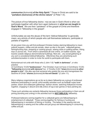 communion (koinonia) of the Holy Spirit.” Those in Christ are said to be
“partakers (koinonos) of the divine nature” (2 Peter 1:4).
The picture of true fellowship ( nia) we see in God‟s Word is when we
participate together with other born again believers in what we are taught in
God’s Word. We are then “partakers” of the gospel of Christ and therefore
engaged in “fellowship in the gospel”.
Unfortunately we see the abuse of the term „biblical fellowship‟ to generally
mean; any activity of which people who call themselves believers, participate or
partake of together.
At any given time you will find professed Christian bodies claiming fellowship to mean
potluck suppers, coffee and pie socials, clean up day in the park, volleyball games,
fishing/hunting trips, shopping or cooking groups, sewing clubs or quilting parties, hiking
trips or picnics etc. From what is advertised all over online, on bulletin boards, sign
boards outside religious denominational buildings, fliers etc…any social gathering of
any sort is considered biblical fellowship. Oftentimes they are advertising such
activities/recreation in order to invite the world to participate with them.
Koinoniamust not unite with those who (I John 1:6) “walk in darkness”, or who
practice
(2 Corinthians 10:20)“lawlessness”. The Christian must not have (I Corinthians 10:20)
“fellowship (koinonia) with demons”nor (I Timothy 5:22) “share (koinoneo) in other
people’s sins”. We also see that someone who greets the one who transgresses the
doctrine of Christ “shares (koinoneo) in his evil deeds” (2 John 11).
Many religious organizations go so far as to deem fellowship as a group of professed
believers participating in carnal, sinful worldly activities such as football/ super bowl
parties, beach and waterpark gatherings, fashion shows, watching Hollywood movies
together, engaging in absurd and silly antics of tug-o-war games or face painting etc.
These such activities are certainly fellowship because those participating in them are all
joining (bonding and uniting) in the activities but it is NOT BIBLICAL fellowship.
Professed believers coming together for a volleyball game are fellowshipping in
entertainment of volleyball. Those coming together for fishing or hunting are
fellowshipping in recreation of fishing or hunting. The ladies in the sewing club are
fellowshipping in sewing and the coffee and pie group are fellowshipping in consuming
coffee and pie.
 