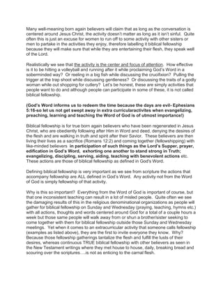 Many well-meaning born again believers will claim that as long as the conversation is
centered around Jesus Christ, the activity doesn‟t matter as long as it isn‟t sinful. Quite
often this is just an excuse for women to run off to some activity with other sisters or
men to partake in the activities they enjoy, therefore labelling it biblical fellowship
because they will make sure that while they are entertaining their flesh, they speak well
of the Lord.
Realistically we see that the activity is the center and focus of attention. How effective
is it to be hitting a volleyball and running after it while proclaiming God‟s Word in a
soberminded way? Or reeling in a big fish while discussing the crucifixion? Pulling the
trigger at the trap shoot while discussing gentleness? Or discussing the traits of a godly
woman while out shopping for cutlery? Let‟s be honest, these are simply activities that
people want to do and although people can participate in some of these, it is not called
biblical fellowship.
(God’s Word informs us to redeem the time because the days are evil- Ephesians
5:16-so let us not get swept away in extra curricularactivites when evangelizing,
preaching, learning and teaching the Word of God is of utmost importance!)
Biblical fellowship is for true born again believers who have been regenerated in Jesus
Christ, who are obediently following after Him in Word and deed, denying the desires of
the flesh and are walking in truth and spirit after their Savior. These believers are then
living their lives as a sacrifice (Romans 12:2) and coming together (fellowshipping) with
like-minded believers in participation of such things as the Lord’s Supper, prayer,
edification in God’s Word, exhorting one another to stand strong in Truth;
evangelizing, discipling, serving, aiding, teaching with benevolent actions etc.
These actions are those of biblical fellowship as defined in God's Word.
Defining biblical fellowship is very important as we see from scripture the actions that
accompany fellowship are ALL defined in God‟s Word. Any activity not from the Word
of God is simply fellowship of that activity.
Why is this so important? Everything from the Word of God is important of course, but
that one inconsistent teaching can result in a lot of misled people. Quite often we see
the damaging results of this in the religious denominational organizations as people will
gather for biblical fellowship on Sunday and Wednesday (praying, teaching, hymns etc.)
with all actions, thoughts and words centered around God for a total of a couple hours a
week but those same people will walk away from or shun a brother/sister seeking to
come together with them for biblical fellowship outside those Sunday and Wednesday
meetings. Yet when it comes to an extracurricular activity that someone calls fellowship
(examples as listed above), they are the first to invite everyone they know. Why?
Because those fellowship gatherings tantalize the flesh and fulfill the lusts of their
desires, whereas continuous TRUE biblical fellowship with other believers as seen in
the New Testament writings where they met house to house, daily, breaking bread and
scouring over the scriptures….is not as enticing to the carnal flesh.
 