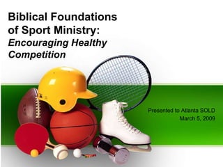Biblical Foundations
of Sport Ministry:
Encouraging Healthy
Competition




                       Presented to Atlanta SOLD
                                   March 5, 2009
 