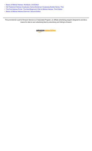 •    Basics of Biblical Hebrew: Workbook, 2nd Edition
•    Old Testament Hebrew Vocabulary Cards (Zondervan Vocabulary Builder Series, The)
•    The First Hebrew Primer: The Adult Beginner's Path to Biblical Hebrew, Third Edition
•    Basics of Biblical Hebrew Grammar: Second Edition




    This promotional is part of Amazon Service LLC Associates Program, an affiliate advertising program designed to provide a
                           means for sites to earn advertising feed by advertising and linking to Amazon
 