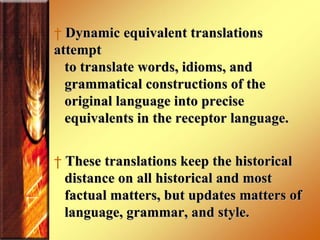 Dynamic equivalent translations attempt to translate words, idioms, and grammatical constructions of the  original language into precise  equivalents in the receptor language.  These translations keep the historical  distance on all historical and most  factual matters, but updates matters of language, grammar, and style.  