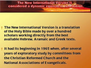 The New International Version is a translation  of the Holy Bible made by over a hundred scholars working directly from the best available Hebrew, Aramaic and Greek texts. It had its beginning in 1965 when, after several  years of exploratory study by committees from  the Christian Reformed Church and the National Associations of Evangelicals. The New International Version is considered a dynamic equivalent translation. 