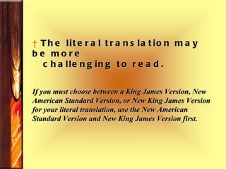 The literal translation may be more  challenging to read. If you must choose between a King James Version, New American Standard Version, or New King James Version for your literal translation, use the New American Standard Version and New King James Version first.  