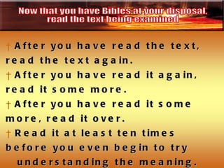 After you have read the text, read the text again.  After you have read it again, read it some more.  After you have read it some more, read it over. Read it at least ten times before you even begin to try understanding the meaning.  You are reading the text to see what it says.  This is called the observation phase of Biblical interpretation. Now that you have Bibles at your disposal,  read the text being examined 