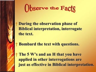 During the observation phase of  Biblical interpretation, interrogate  the text.  Bombard the text with questions.  The 5 W’s and an H that you have  applied in other interrogations are just as effective in Biblical interpretation.  Observe the Facts 
