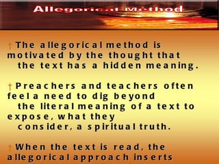 The allegorical method is motivated by the thought that  the text has a hidden meaning. Preachers and teachers often feel a need to dig beyond  the literal meaning of a text to expose, what they consider, a spiritual truth.  When the text is read, the allegorical approach inserts spiritual meanings in place of literal things and often the insertion says what the text never intended. Allegorical Method 