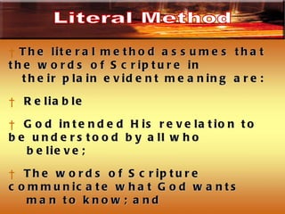 The literal method assumes that the words of Scripture in  their plain evident meaning are: Reliable God intended His revelation to be understood by all who believe; The words of Scripture communicate what God wants  man to know; and  God based the communication of truth on the regular  laws governing written communication Literal Method 