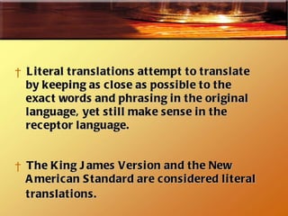 Literal translations attempt to translate by keeping as close as possible to the  exact words and phrasing in the original language, yet still make sense in the  receptor language.  The King James Version and the New American Standard are considered literal translations.   
