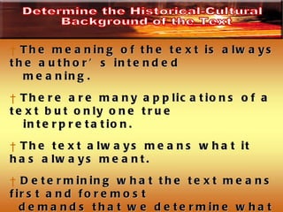 The meaning of the text is always the author’s intended meaning.  There are many applications of a text but only one true interpretation.  The text always means what it has always meant.  Determining what the text means first and foremost  demands that we determine what it meant to the original recipients.  Do not approach a Biblical text asking, “what does the text mean to me.”  Determine the Historical-Cultural Background of the Text 