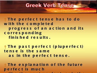 The perfect tense has to do with the completed  progress of an action and its corresponding finished results. The past perfect (pluperfect) tense is the same  as in the perfect tense.  The explanation of the future perfect is much  like the past perfect, only the completed state  will exist at some time in the future rather than  in the past.  Greek Verb Tense 