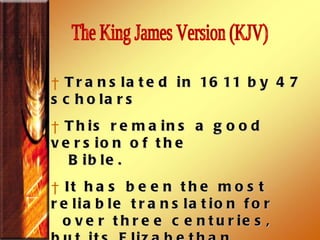 Translated in 1611 by 47 scholars  This remains a good version of the Bible. It has been the most reliable translation for over three centuries, but its Elizabethan  style Old English is difficult for modern readers, especially youth, to understand.  The King James Version (KJV)  