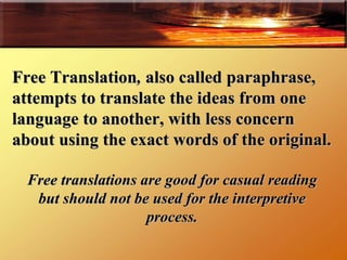 Free Translation ,  also called paraphrase,   attempts to translate the ideas from one language to another, with less concern about using the exact words of the original.  Free translations are good for casual reading but should not be used for the interpretive process. 