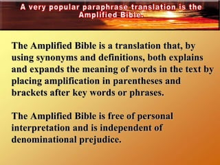 The Amplified Bible is a translation that, by using synonyms and definitions, both explains and expands the meaning of words in the text by placing amplification in parentheses and brackets after key words or phrases. The Amplified Bible is free of personal interpretation and is independent of denominational prejudice.  A very popular paraphrase translation is the Amplified Bible. 