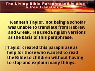 Kenneth Taylor, not being a scholar,  was unable to translate from Hebrew  and Greek.  He used English versions  as the basis of this paraphrase.  Taylor created this paraphrase as  help for those who wanted to read  the Bible to children without having to stop and explain many things.  The Living Bible Paraphrased is also a free translation.  