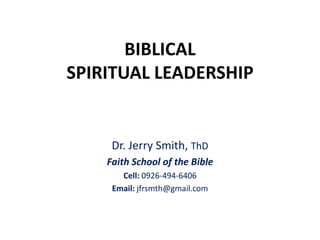 BIBLICAL
SPIRITUAL LEADERSHIP
Dr. Jerry Smith, ThD
Faith School of the Bible
Cell: 0926-494-6406
Email: jfrsmth@gmail.com
 