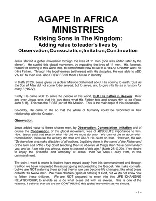 – 1 –
AGAPE in AFRICA
MINISTRIES
Raising Sons in The Kingdom:
Adding value to leader’s lives by
Observation;Consociation;Imitation;Continuation
Jesus started a global movement through the lives of 11 men (one was added later by the
eleven). He started this global movement by impacting the lives of 11 men. His foremost
reason for coming to this world was, to demonstrate how to live in a RELATIONSHIP with The
(His) Father. Through His togetherness (with-ness) with His disciples, He was able to ADD
VALUE to their lives, and CREATES for them a future in ministry.
In Math 20:28, Jesus gives us a clear Mission Statement about His coming to earth; “just as
the Son of Man did not come to be served, but to serve, and to give His life as a ransom for
many.” (NKJV).
Firstly, He came NOT to serve the people or this world, BUT His Father in Heaven. Over
and over Jesus says that He only does what His Father tells and shows Him to do (Read
John 5; 8). This was the FIRST part of His Mission. This is the main topic of this discussion.
Secondly, He came to die so that the whole of humanity could be reconciled in their
relationship with the Creator.
Observation:
Jesus added value to these chosen men, by Observation, Consociation, Imitation and of
course the Continuation of this global movement, was of ABSOLUTE importance to Him.
Now, Jesus said that exactly what He did we must do also. We cannot die to accomplish
reconciliation, because He already did that and ONLY He could do that. However, He said
“Go therefore and make disciples of all nations, baptizing them in the name of the Father and
of the Son and of the Holy Spirit, teaching them to observe all things that I have commanded
you; and lo, I am with you always, even to the end of this age.” (Math 28:19,20). If we desire
to enjoy the presence and company of Jesus, then we MUST obey Him, in this
commandment.
The point I want to make is that we have moved away from this commandment and through
tradition we have interpreted this as just going and preaching the Gospel. We make converts,
but we are NOT maturing them so that they in turn can become life changers, like what Jesus
did with His twelve men. We make children (spiritual babies) of God, but we do not know how
to father these children. We are NOT prepared to enter into this LIFE CHANGING
RELATIONSHIP; to enable us to do what Jesus did with his eleven. This is one of the
reasons, I believe, that we are not CONTINUING this global movement as we should.
 