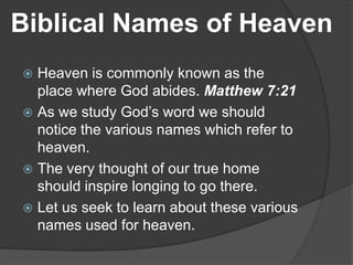 Biblical Names of Heaven
Heaven is commonly known as the
place where God abides. Matthew 7:21
 As we study God’s word we should
notice the various names which refer to
heaven.
 The very thought of our true home
should inspire longing to go there.
 Let us seek to learn about these various
names used for heaven.


 