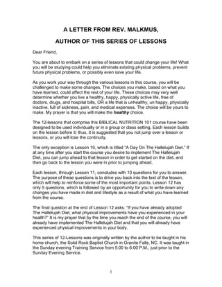 A LETTER FROM REV. MALKMUS,

            AUTHOR OF THIS SERIES OF LESSONS
Dear Friend,

You are about to embark on a series of lessons that could change your life! What
you will be studying could help you eliminate existing physical problems, prevent
future physical problems, or possibly even save your life.

As you work your way through the various lessons in this course, you will be
challenged to make some changes. The choices you make, based on what you
have learned, could affect the rest of your life. These choices may very well
determine whether you live a healthy, happy, physically active life, free of
doctors, drugs, and hospital bills, OR a life that is unhealthy, un happy, physically
inactive, full of sickness, pain, and medical expenses. The choice will be yours to
make. My prayer is that you will make the healthy choice.

The 12-lessons that comprise this BIBLICAL NUTRITION 101 course have been
designed to be used individually or in a group or class setting. Each lesson builds
on the lesson before it; thus, it is suggested that you not jump over a lesson or
lessons, or you will lose the continuity.

The only exception is Lesson 10, which is titled “A Day On The Hallelujah Diet.” If
at any time after you start the course you desire to implement The Hallelujah
Diet, you can jump ahead to that lesson in order to get started on the diet, and
then go back to the lesson you were in prior to jumping ahead.

Each lesson, through Lesson 11, concludes with 10 questions for you to answer.
The purpose of these questions is to drive you back into the text of the lesson,
which will help to reinforce some of the most important points. Lesson 12 has
only 5 questions, which is followed by an opportunity for you to write down any
changes you have made in diet and lifestyle as a result of what you have learned
from the course.

The final question at the end of Lesson 12 asks: “If you have already adopted
The Hallelujah Diet, what physical improvements have you experienced in your
health?” It is my prayer that by the time you reach the end of the course, you will
already have implemented The Hallelujah Diet and that you will already have
experienced physical improvements in your body.

This series of 12-Lessons was originally written by the author to be taught in his
home church, the Solid Rock Baptist Church in Granite Falls, NC. It was taught in
the Sunday evening Training Service from 5:00 to 6:00 P.M., just prior to the
Sunday Evening Service.



                                          1
 