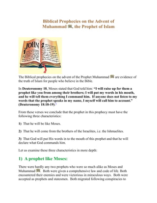 Biblical Prophecies on the Advent ofMuhammad , the Prophet of IslamThe Biblical prophecies on the advent of the Prophet Muhammad  are evidence of the truth of Islam for people who believe in the Bible.<br />In Deuteronomy 18,0000 Moses stated that God told him: “I will raise up for them a prophet like you from among their brothers; I will put my words in his mouth, and he will tell them everything I command him.  If anyone does not listen to my words that the prophet speaks in my name, I myself will call him to account.” (Deuteronomy 18:18-19). HYPERLINK quot;
http://www.islam-guide.com/ch1-3.htmquot;
  quot;
footnote1quot;
 1<br />From these verses we conclude that the prophet in this prophecy must have the following three characteristics:<br />1)  That he will be like Moses.<br />2)  That he will come from the brothers of the Israelites, i.e. the Ishmaelites.<br />3)  That God will put His words in to the mouth of this prophet and that he will declare what God commands him.<br />Let us examine these three characteristics in more depth:<br />1)  A prophet like Moses:<br />There were hardly any two prophets who were so much alike as Moses and Muhammad .  Both were given a comprehensive law and code of life. Both encountered their enemies and were victorious in miraculous ways.  Both were accepted as prophets and statesmen.  Both migrated following conspiracies to assassinate them.  Analogies between Moses and Jesus overlook not only the above similarities but other crucial ones as well.  These include the natural birth, the family life, and death of Moses and Muhammad  but not of Jesus.  Moreover Jesus was regarded by his followers as the Son of God and not exclusively as a prophet of God, as Moses and Muhammad  were and as Muslims believe Jesus was.  So, this prophecy refers to the Prophet Muhammad  and not to Jesus, because Muhammad  is more like Moses than Jesus.<br />Also, one notices from the Gospel of John that the Jews were waiting for the fulfillment of three distinct prophecies.  The first was the coming of Christ.  The second was the coming of Elijah.  The third was the coming of the Prophet.  This is obvious from the three questions that were posed to John the Baptist: “Now this was John’s testimony, when the Jews of Jerusalem sent priests and Levites to ask him who he was.  He did not fail to confess, but confessed freely, “I am not the Christ.”  They asked him, “Then who are you?  Are you Elijah?”  He said, “I am not.”  “Are you the Prophet?”  He answered, “No.” (John 1:19-21).  If we look in a Bible with cross-references, we will find in the marginal notes where the words “the Prophet” occur in John 1:21, that these words refer to the prophecy of Deuteronomy 18:15 and 18:18. HYPERLINK quot;
http://www.islam-guide.com/ch1-3.htmquot;
  quot;
footnote2quot;
 2  We conclude from this that Jesus Christ is not the prophet mentioned in Deuteronomy 18:18.<br />2) From the brothers of the Israelites:<br />Abraham had two sons, Ishmael and Isaac (Genesis 21).  Ishmael became the grandfather of the Arab nation, and Isaac became the grandfather of the Jewish nation.  The prophet spoken of was not to come from among the Jews themselves, but from among their brothers, i.e. the Ishmaelites.  Muhammad , a descendant of Ishmael, is indeed this prophet.<br />Also, Isaiah 42:1-13 speaks of the servant of God, His “chosen one” and “messenger” who will bring down a law.  “He will not falter or be discouraged till he establishes justice on earth.  In his law the islands will put their hope.” (Isaiah 42:4).  Verse 11, connects that awaited one with the descendants of Kedar.  Who is Kedar?  According to Genesis 25:13, Kedar was the second son of Ishmael, the ancestor of the Prophet Muhammad .<br />3) God will put His words in the mouth of this prophet:<br />The words of God (the Holy Quran) were truly put into Muhammad’s  mouth.  God sent the Angel Gabriel to teach Muhammad  the exact words of God (the Holy Quran) and asked him to dictate them to the people as he heard them.  The words are therefore not his own.  They did not come from his own thoughts, but were put into his mouth by the Angel Gabriel.  During the life time of Muhammad , and under his supervision, these words were then memorized and written by his companions.<br />Also, this prophecy in Deuteronomy mentioned that this prophet will speak the words of God in the name of God.  If we looked to the Holy Quran, we will find that all its chapters, except Chapter 9, are preceded or begin with the phrase, “In the Name of God, the Most Gracious, the Most Merciful.” <br />Another indication (other than the prophecy in Deuteronomy) is that Isaiah ties the messenger connected with Kedar with a new song (a scripture in a new language) to be sung to the Lord (Isaiah 42:10-11).  This is mentioned more clearly in the prophecy of Isaiah: “and another tongue, will he speak to this people” (Isaiah 28:11 KJV).  Another related point, is that the Quran was revealed in sections over a span of twenty-three years.  It is interesting to compare this with Isaiah 28 which speaks of the same thing, “For it is: Do and do, do and do, rule on rule, rule on rule; a little here, a little there.” (Isaiah 28:10).<br />Note that God has said in the prophecy of Deuteronomy 18, “If anyone does not listen to my words that the prophet speaks in my name, I myself will call him to account.” (Deuteronomy, 18:19).  This means that whoever believes in the Bible must believe in what this prophet says, and this prophet is the Prophet Muhammad . <br />_____________________________<br />Footnotes:<br />(1) All of the verses on this page have been taken from The NIV Study Bible, New International Version, except where noted as being KJV which means King James Version. <br />(2) See the marginal notes in The NIV Study Bible, New International Version on verse 1:21, p. 1594. <br />