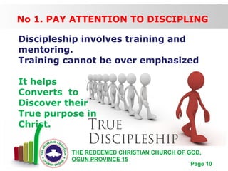 Free Powerpoint Templates
Page 10
THE REDEEMED CHRISTIAN CHURCH OF GOD,
OGUN PROVINCE 15
No 1. PAY ATTENTION TO DISCIPLING
Discipleship involves training and
mentoring.
Training cannot be over emphasized
It helps
Converts to
Discover their
True purpose in
Christ.
 