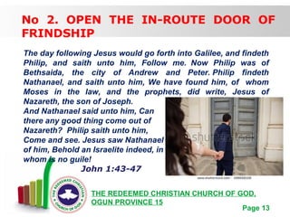 Free Powerpoint Templates
Page 13
THE REDEEMED CHRISTIAN CHURCH OF GOD,
OGUN PROVINCE 15
No 2. OPEN THE IN-ROUTE DOOR OF
FRINDSHIP
The day following Jesus would go forth into Galilee, and findeth
Philip, and saith unto him, Follow me. Now Philip was of
Bethsaida, the city of Andrew and Peter. Philip findeth
Nathanael, and saith unto him, We have found him, of whom
Moses in the law, and the prophets, did write, Jesus of
Nazareth, the son of Joseph.
And Nathanael said unto him, Can
there any good thing come out of
Nazareth? Philip saith unto him,
Come and see. Jesus saw Nathanael coming to him, and saith
of him, Behold an Israelite indeed, in
whom is no guile!
John 1:43-47
 