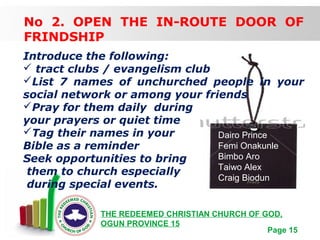Free Powerpoint Templates
Page 15
THE REDEEMED CHRISTIAN CHURCH OF GOD,
OGUN PROVINCE 15
No 2. OPEN THE IN-ROUTE DOOR OF
FRINDSHIP
Introduce the following:
 tract clubs / evangelism club
List 7 names of unchurched people in your
social network or among your friends
Pray for them daily during
your prayers or quiet time
Tag their names in your
Bible as a reminder
Seek opportunities to bring
them to church especially
during special events.
Dairo Prince
Femi Onakunle
Bimbo Aro
Taiwo Alex
Craig Biodun
 