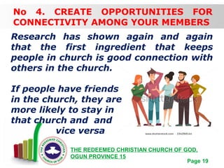 Free Powerpoint Templates
Page 19
THE REDEEMED CHRISTIAN CHURCH OF GOD,
OGUN PROVINCE 15
No 4. CREATE OPPORTUNITIES FOR
CONNECTIVITY AMONG YOUR MEMBERS
Research has shown again and again
that the first ingredient that keeps
people in church is good connection with
others in the church.
If people have friends
in the church, they are
more likely to stay in
that church and and
vice versa
 