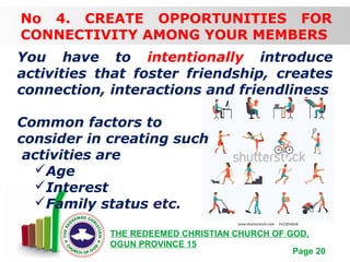 Free Powerpoint Templates
Page 20
THE REDEEMED CHRISTIAN CHURCH OF GOD,
OGUN PROVINCE 15
No 4. CREATE OPPORTUNITIES FOR
CONNECTIVITY AMONG YOUR MEMBERS
You have to intentionally introduce
activities that foster friendship, creates
connection, interactions and friendliness
Common factors to
consider in creating such
activities are
Age
Interest
Family status etc.
 