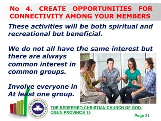 Free Powerpoint Templates
Page 21
THE REDEEMED CHRISTIAN CHURCH OF GOD,
OGUN PROVINCE 15
No 4. CREATE OPPORTUNITIES FOR
CONNECTIVITY AMONG YOUR MEMBERS
These activities will be both spiritual and
recreational but beneficial.
We do not all have the same interest but
there are always
common interest in
common groups.
Involve everyone in
At least one group.
 