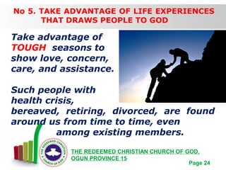 Free Powerpoint Templates
Page 24
THE REDEEMED CHRISTIAN CHURCH OF GOD,
OGUN PROVINCE 15
No 5. TAKE ADVANTAGE OF LIFE EXPERIENCES
THAT DRAWS PEOPLE TO GOD
Take advantage of
TOUGH seasons to
show love, concern,
care, and assistance.
Such people with
health crisis,
bereaved, retiring, divorced, are found
around us from time to time, even
among existing members.
 