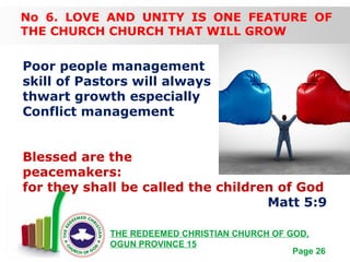 Free Powerpoint Templates
Page 26
THE REDEEMED CHRISTIAN CHURCH OF GOD,
OGUN PROVINCE 15
No 6. LOVE AND UNITY IS ONE FEATURE OF
THE CHURCH CHURCH THAT WILL GROW
Poor people management
skill of Pastors will always
thwart growth especially
Conflict management
Blessed are the
peacemakers:
for they shall be called the children of God
Matt 5:9
 