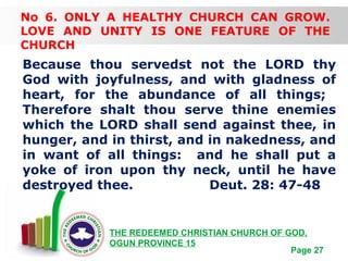Free Powerpoint Templates
Page 27
THE REDEEMED CHRISTIAN CHURCH OF GOD,
OGUN PROVINCE 15
No 6. ONLY A HEALTHY CHURCH CAN GROW.
LOVE AND UNITY IS ONE FEATURE OF THE
CHURCH
Because thou servedst not the LORD thy
God with joyfulness, and with gladness of
heart, for the abundance of all things;
Therefore shalt thou serve thine enemies
which the LORD shall send against thee, in
hunger, and in thirst, and in nakedness, and
in want of all things: and he shall put a
yoke of iron upon thy neck, until he have
destroyed thee. Deut. 28: 47-48
 