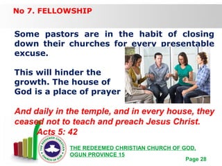 Free Powerpoint Templates
Page 28
THE REDEEMED CHRISTIAN CHURCH OF GOD,
OGUN PROVINCE 15
No 7. FELLOWSHIP
Some pastors are in the habit of closing
down their churches for every presentable
excuse.
This will hinder the
growth. The house of
God is a place of prayer
And daily in the temple, and in every house, they
ceased not to teach and preach Jesus Christ.
Acts 5: 42
 