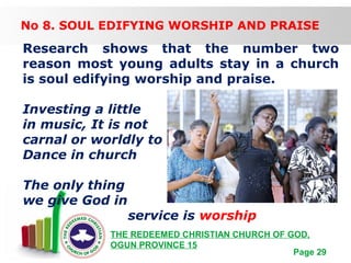 Free Powerpoint Templates
Page 29
THE REDEEMED CHRISTIAN CHURCH OF GOD,
OGUN PROVINCE 15
No 8. SOUL EDIFYING WORSHIP AND PRAISE
Research shows that the number two
reason most young adults stay in a church
is soul edifying worship and praise.
Investing a little
in music, It is not
carnal or worldly to
Dance in church
The only thing
we give God in
service is worship
 