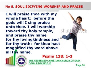 Free Powerpoint Templates
Page 30
THE REDEEMED CHRISTIAN CHURCH OF GOD,
OGUN PROVINCE 15
No 8. SOUL EDIFYING WORSHIP AND PRAISE
I will praise thee with my
whole heart: before the
gods will I sing praise
unto thee. I will worship
toward thy holy temple,
and praise thy name
for thy lovingkindness and
for thy truth: for thou hast
magnified thy word above
all thy name.
Psalm 138: 1-3
 