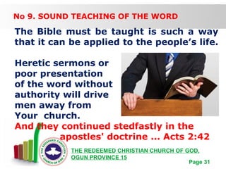 Free Powerpoint Templates
Page 31
THE REDEEMED CHRISTIAN CHURCH OF GOD,
OGUN PROVINCE 15
No 9. SOUND TEACHING OF THE WORD
The Bible must be taught is such a way
that it can be applied to the people’s life.
Heretic sermons or
poor presentation
of the word without
authority will drive
men away from
Your church.
And they continued stedfastly in the
apostles' doctrine ... Acts 2:42
 