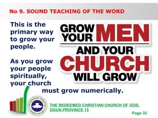 Free Powerpoint Templates
Page 32
THE REDEEMED CHRISTIAN CHURCH OF GOD,
OGUN PROVINCE 15
No 9. SOUND TEACHING OF THE WORD
This is the
primary way
to grow your
people.
As you grow
your people
spiritually,
your church
must grow numerically.
 