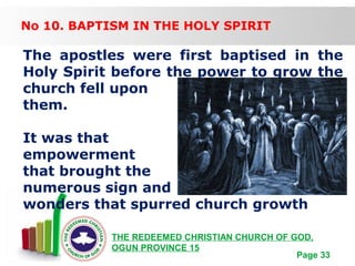 Free Powerpoint Templates
Page 33
THE REDEEMED CHRISTIAN CHURCH OF GOD,
OGUN PROVINCE 15
No 10. BAPTISM IN THE HOLY SPIRIT
The apostles were first baptised in the
Holy Spirit before the power to grow the
church fell upon
them.
It was that
empowerment
that brought the
numerous sign and
wonders that spurred church growth
 