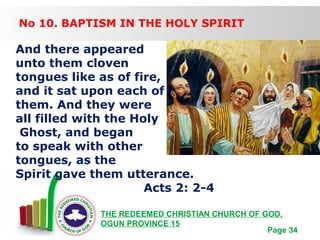 Free Powerpoint Templates
Page 34
THE REDEEMED CHRISTIAN CHURCH OF GOD,
OGUN PROVINCE 15
No 10. BAPTISM IN THE HOLY SPIRIT
And there appeared
unto them cloven
tongues like as of fire,
and it sat upon each of
them. And they were
all filled with the Holy
Ghost, and began
to speak with other
tongues, as the
Spirit gave them utterance.
Acts 2: 2-4
 