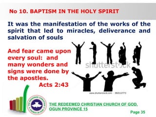 Free Powerpoint Templates
Page 35
THE REDEEMED CHRISTIAN CHURCH OF GOD,
OGUN PROVINCE 15
No 10. BAPTISM IN THE HOLY SPIRIT
It was the manifestation of the works of the
spirit that led to miracles, deliverance and
salvation of souls
And fear came upon
every soul: and
many wonders and
signs were done by
the apostles.
Acts 2:43
 