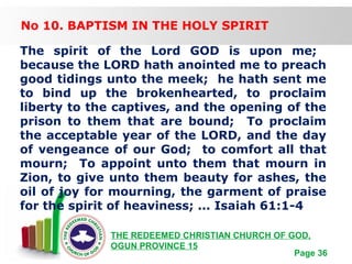 Free Powerpoint Templates
Page 36
THE REDEEMED CHRISTIAN CHURCH OF GOD,
OGUN PROVINCE 15
No 10. BAPTISM IN THE HOLY SPIRIT
The spirit of the Lord GOD is upon me;
because the LORD hath anointed me to preach
good tidings unto the meek; he hath sent me
to bind up the brokenhearted, to proclaim
liberty to the captives, and the opening of the
prison to them that are bound; To proclaim
the acceptable year of the LORD, and the day
of vengeance of our God; to comfort all that
mourn; To appoint unto them that mourn in
Zion, to give unto them beauty for ashes, the
oil of joy for mourning, the garment of praise
for the spirit of heaviness; ... Isaiah 61:1-4
 