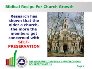 Free Powerpoint Templates
Page 4
Biblical Recipe For Church Growth
THE REDEEMED CHRISTIAN CHURCH OF GOD,
OGUN PROVINCE 15
Research has
shown that the
older a church,
the more the
members get
concerned with
SELF-
PRESERVATION
 