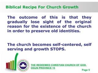 Free Powerpoint Templates
Page 5
Biblical Recipe For Church Growth
THE REDEEMED CHRISTIAN CHURCH OF GOD,
OGUN PROVINCE 15
The outcome of this is that they
gradually lose sight of the original
reason for the existence of the church
in order to preserve old identities.
The church becomes self-centered, self
serving and growth STOPS.
 
