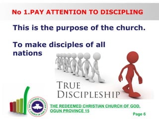 Free Powerpoint Templates
Page 6
THE REDEEMED CHRISTIAN CHURCH OF GOD,
OGUN PROVINCE 15
No 1.PAY ATTENTION TO DISCIPLING
This is the purpose of the church.
To make disciples of all
nations
 
